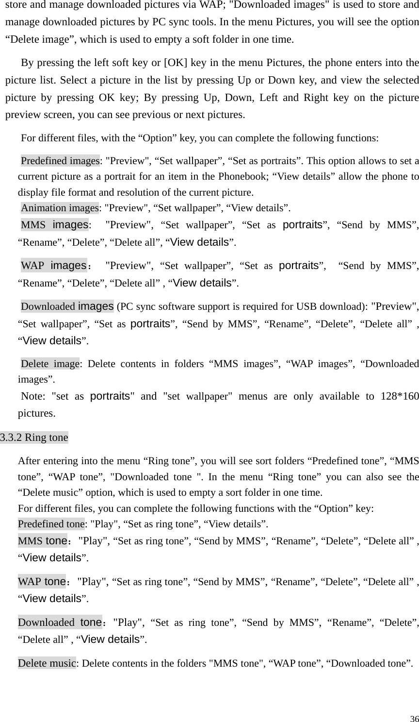   36store and manage downloaded pictures via WAP; &quot;Downloaded images&quot; is used to store and manage downloaded pictures by PC sync tools. In the menu Pictures, you will see the option “Delete image”, which is used to empty a soft folder in one time.   By pressing the left soft key or [OK] key in the menu Pictures, the phone enters into the picture list. Select a picture in the list by pressing Up or Down key, and view the selected picture by pressing OK key; By pressing Up, Down, Left and Right key on the picture preview screen, you can see previous or next pictures. For different files, with the “Option” key, you can complete the following functions: Predefined images: &quot;Preview&quot;, “Set wallpaper”, “Set as portraits”. This option allows to set a current picture as a portrait for an item in the Phonebook; “View details” allow the phone to display file format and resolution of the current picture.   Animation images: &quot;Preview&quot;, “Set wallpaper”, “View details”.   MMS images:   &quot;Preview&quot;, “Set wallpaper”, “Set as portraits”, “Send by MMS”, “Rename”, “Delete”, “Delete all”, “View details”. WAP images： &quot;Preview&quot;, “Set wallpaper”, “Set as portraits”,  “Send by MMS”, “Rename”, “Delete”, “Delete all” , “View details”.  Downloaded images (PC sync software support is required for USB download): &quot;Preview&quot;, “Set wallpaper”, “Set as portraits”, “Send by MMS”, “Rename”, “Delete”, “Delete all” , “View details”.  Delete image: Delete contents in folders “MMS images”, “WAP images”, “Downloaded images”. Note: &quot;set as portraits&quot; and &quot;set wallpaper&quot; menus are only available to 128*160 pictures.  3.3.2 Ring tone After entering into the menu “Ring tone”, you will see sort folders “Predefined tone”, “MMS tone”, “WAP tone”, &quot;Downloaded tone &quot;. In the menu “Ring tone” you can also see the “Delete music” option, which is used to empty a sort folder in one time.   For different files, you can complete the following functions with the “Option” key:   Predefined tone: &quot;Play&quot;, “Set as ring tone”, “View details”.   MMS tone：&quot;Play&quot;, “Set as ring tone”, “Send by MMS”, “Rename”, “Delete”, “Delete all” , “View details”.  WAP tone：&quot;Play&quot;, “Set as ring tone”, “Send by MMS”, “Rename”, “Delete”, “Delete all” , “View details”.  Downloaded  tone：&quot;Play&quot;,  “Set as ring tone”, “Send by MMS”,  “Rename”, “Delete”, “Delete all” , “View details”.  Delete music: Delete contents in the folders &quot;MMS tone&quot;, “WAP tone”, “Downloaded tone”.   