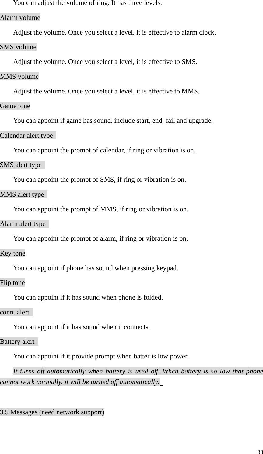   38You can adjust the volume of ring. It has three levels.   Alarm volume   Adjust the volume. Once you select a level, it is effective to alarm clock.   SMS volume   Adjust the volume. Once you select a level, it is effective to SMS.   MMS volume   Adjust the volume. Once you select a level, it is effective to MMS.   Game tone You can appoint if game has sound. include start, end, fail and upgrade.   Calendar alert type   You can appoint the prompt of calendar, if ring or vibration is on.   SMS alert type   You can appoint the prompt of SMS, if ring or vibration is on.   MMS alert type   You can appoint the prompt of MMS, if ring or vibration is on.   Alarm alert type   You can appoint the prompt of alarm, if ring or vibration is on.   Key tone You can appoint if phone has sound when pressing keypad.   Flip tone You can appoint if it has sound when phone is folded.   conn. alert   You can appoint if it has sound when it connects.   Battery alert   You can appoint if it provide prompt when batter is low power.   It turns off automatically when battery is used off. When battery is so low that phone cannot work normally, it will be turned off automatically.    3.5 Messages (need network support)  