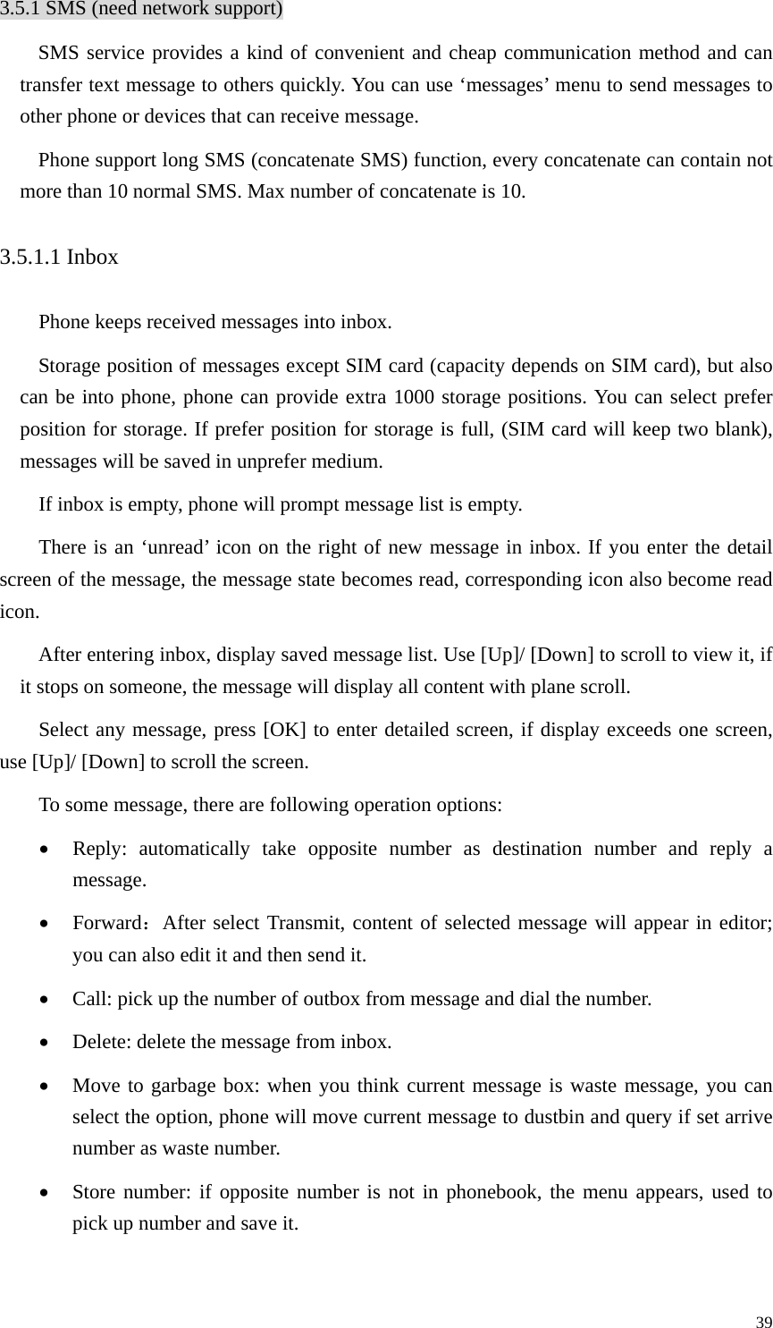   393.5.1 SMS (need network support) SMS service provides a kind of convenient and cheap communication method and can transfer text message to others quickly. You can use ‘messages’ menu to send messages to other phone or devices that can receive message.   Phone support long SMS (concatenate SMS) function, every concatenate can contain not more than 10 normal SMS. Max number of concatenate is 10. 3.5.1.1 Inbox Phone keeps received messages into inbox. Storage position of messages except SIM card (capacity depends on SIM card), but also can be into phone, phone can provide extra 1000 storage positions. You can select prefer position for storage. If prefer position for storage is full, (SIM card will keep two blank), messages will be saved in unprefer medium.   If inbox is empty, phone will prompt message list is empty. There is an ‘unread’ icon on the right of new message in inbox. If you enter the detail screen of the message, the message state becomes read, corresponding icon also become read icon.  After entering inbox, display saved message list. Use [Up]/ [Down] to scroll to view it, if it stops on someone, the message will display all content with plane scroll.   Select any message, press [OK] to enter detailed screen, if display exceeds one screen, use [Up]/ [Down] to scroll the screen.   To some message, there are following operation options:   • Reply: automatically take opposite number as destination number and reply a message. • Forward：After select Transmit, content of selected message will appear in editor; you can also edit it and then send it.   • Call: pick up the number of outbox from message and dial the number. • Delete: delete the message from inbox. • Move to garbage box: when you think current message is waste message, you can select the option, phone will move current message to dustbin and query if set arrive number as waste number.   • Store number: if opposite number is not in phonebook, the menu appears, used to pick up number and save it.   