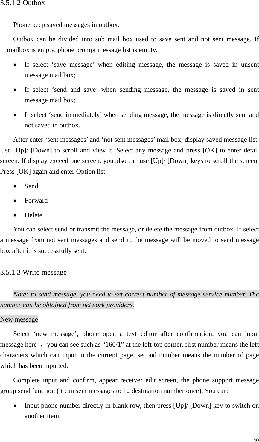   403.5.1.2 Outbox Phone keep saved messages in outbox. Outbox can be divided into sub mail box used to save sent and not sent message. If mailbox is empty, phone prompt message list is empty. • If select ‘save message’ when editing message, the message is saved in unsent message mail box; • If select ‘send and save’ when sending message, the message is saved in sent message mail box; • If select ‘send immediately’ when sending message, the message is directly sent and not saved in outbox.   After enter ‘sent messages’ and ‘not sent messages’ mail box, display saved message list. Use [Up]/ [Down] to scroll and view it. Select any message and press [OK] to enter detail screen. If display exceed one screen, you also can use [Up]/ [Down] keys to scroll the screen. Press [OK] again and enter Option list:   • Send • Forward • Delete You can select send or transmit the message, or delete the message from outbox. If select a message from not sent messages and send it, the message will be moved to send message box after it is successfully sent.   3.5.1.3 Write message Note: to send message, you need to set correct number of message service number. The number can be obtained from network providers. New message Select ‘new message’, phone open a text editor after confirmation, you can input message here  ，you can see such as “160/1” at the left-top corner, first number means the left characters which can input in the current page, second number means the number of page which has been inputted.   Complete input and confirm, appear receiver edit screen, the phone support message group send function (it can sent messages to 12 destination number once). You can:   • Input phone number directly in blank row, then press [Up]/ [Down] key to switch on another item. 