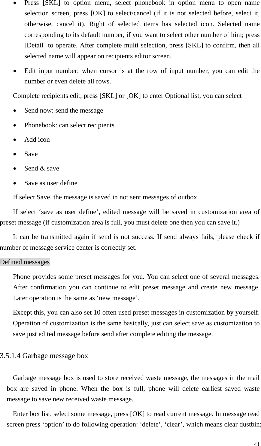   41• Press [SKL] to option menu, select phonebook in option menu to open name selection screen, press [OK] to select/cancel (if it is not selected before, select it, otherwise, cancel it). Right of selected items has selected icon. Selected name corresponding to its default number, if you want to select other number of him; press [Detail] to operate. After complete multi selection, press [SKL] to confirm, then all selected name will appear on recipients editor screen. • Edit input number: when cursor is at the row of input number, you can edit the number or even delete all rows.   Complete recipients edit, press [SKL] or [OK] to enter Optional list, you can select • Send now: send the message • Phonebook: can select recipients   • Add icon • Save • Send &amp; save • Save as user define If select Save, the message is saved in not sent messages of outbox. If select ‘save as user define’, edited message will be saved in customization area of preset message (if customization area is full, you must delete one then you can save it.) It can be transmitted again if send is not success. If send always fails, please check if number of message service center is correctly set. Defined messages Phone provides some preset messages for you. You can select one of several messages. After confirmation you can continue to edit preset message and create new message. Later operation is the same as ‘new message’.   Except this, you can also set 10 often used preset messages in customization by yourself. Operation of customization is the same basically, just can select save as customization to save just edited message before send after complete editing the message.   3.5.1.4 Garbage message box Garbage message box is used to store received waste message, the messages in the mail box are saved in phone. When the box is full, phone will delete earliest saved waste message to save new received waste message.   Enter box list, select some message, press [OK] to read current message. In message read screen press ‘option’ to do following operation: ‘delete’, ‘clear’, which means clear dustbin; 