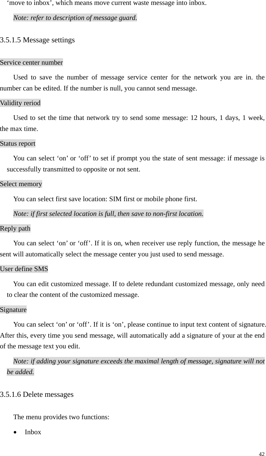   42‘move to inbox’, which means move current waste message into inbox.   Note: refer to description of message guard. 3.5.1.5 Message settings Service center number Used to save the number of message service center for the network you are in. the number can be edited. If the number is null, you cannot send message. Validity reriod Used to set the time that network try to send some message: 12 hours, 1 days, 1 week, the max time. Status report You can select ‘on’ or ‘off’ to set if prompt you the state of sent message: if message is successfully transmitted to opposite or not sent.   Select memory You can select first save location: SIM first or mobile phone first. Note: if first selected location is full, then save to non-first location. Reply path You can select ‘on’ or ‘off’. If it is on, when receiver use reply function, the message he sent will automatically select the message center you just used to send message.   User define SMS You can edit customized message. If to delete redundant customized message, only need to clear the content of the customized message. Signature You can select ‘on’ or ‘off’. If it is ‘on’, please continue to input text content of signature. After this, every time you send message, will automatically add a signature of your at the end of the message text you edit.   Note: if adding your signature exceeds the maximal length of message, signature will not be added. 3.5.1.6 Delete messages The menu provides two functions: • Inbox 