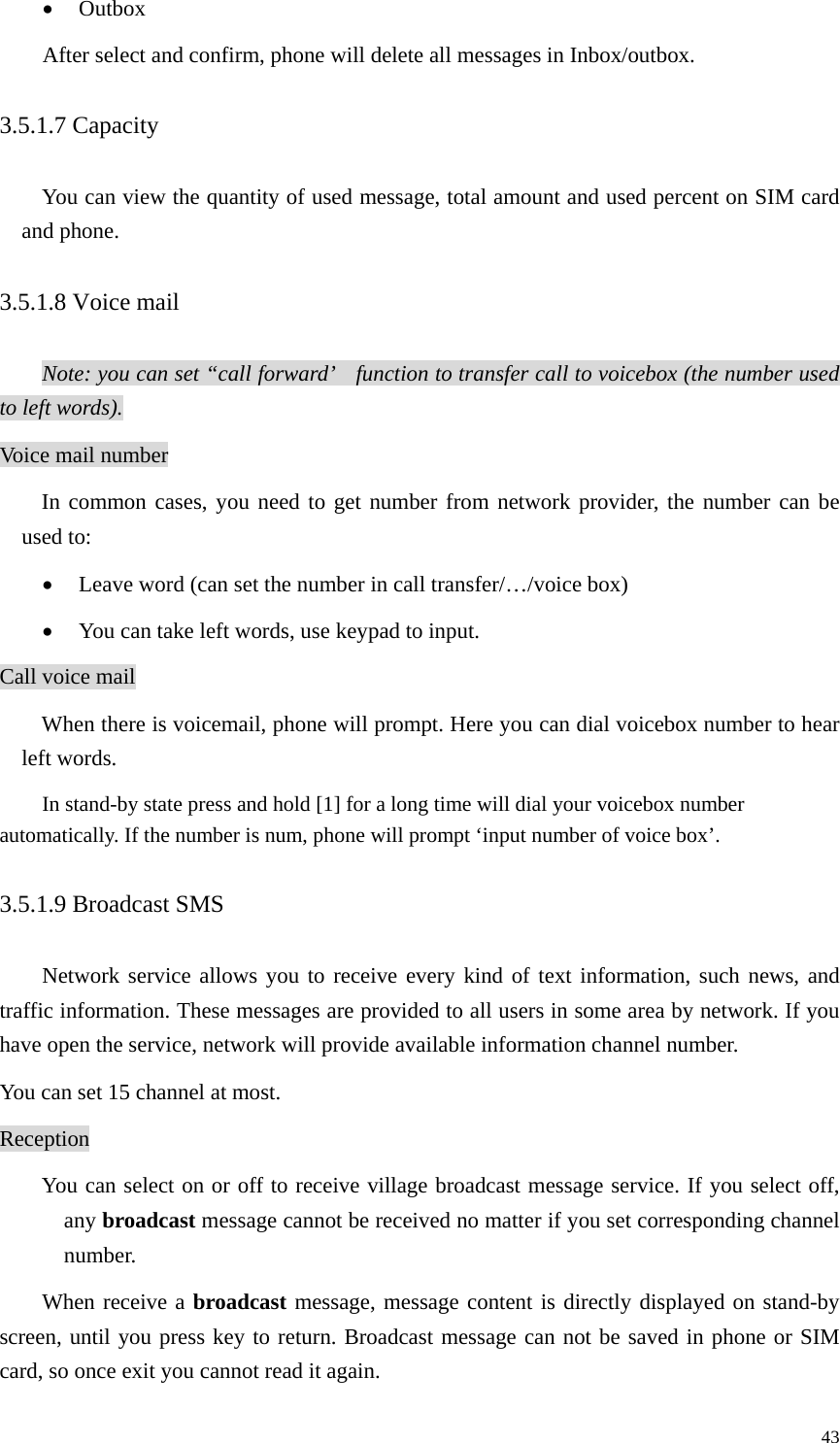   43• Outbox After select and confirm, phone will delete all messages in Inbox/outbox. 3.5.1.7 Capacity  You can view the quantity of used message, total amount and used percent on SIM card and phone. 3.5.1.8 Voice mail Note: you can set “call forward’    function to transfer call to voicebox (the number used to left words). Voice mail number In common cases, you need to get number from network provider, the number can be used to:   • Leave word (can set the number in call transfer/…/voice box) • You can take left words, use keypad to input. Call voice mail When there is voicemail, phone will prompt. Here you can dial voicebox number to hear left words. In stand-by state press and hold [1] for a long time will dial your voicebox number automatically. If the number is num, phone will prompt ‘input number of voice box’. 3.5.1.9 Broadcast SMS Network service allows you to receive every kind of text information, such news, and traffic information. These messages are provided to all users in some area by network. If you have open the service, network will provide available information channel number. You can set 15 channel at most.   Reception You can select on or off to receive village broadcast message service. If you select off, any broadcast message cannot be received no matter if you set corresponding channel number.  When receive a broadcast message, message content is directly displayed on stand-by screen, until you press key to return. Broadcast message can not be saved in phone or SIM card, so once exit you cannot read it again.   