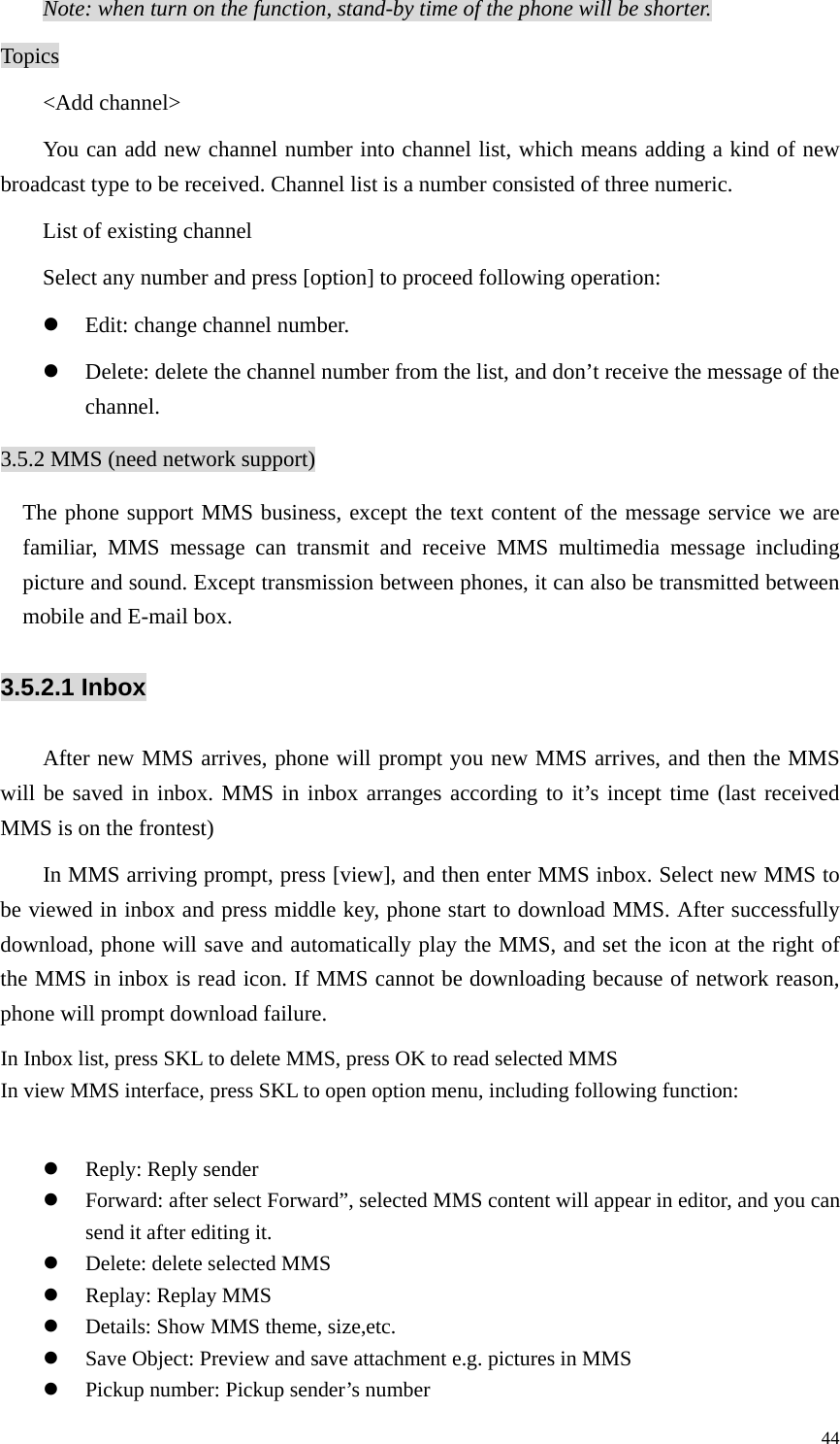   44Note: when turn on the function, stand-by time of the phone will be shorter. Topics &lt;Add channel&gt; You can add new channel number into channel list, which means adding a kind of new broadcast type to be received. Channel list is a number consisted of three numeric.   List of existing channel Select any number and press [option] to proceed following operation: z Edit: change channel number. z Delete: delete the channel number from the list, and don’t receive the message of the channel. 3.5.2 MMS (need network support)   The phone support MMS business, except the text content of the message service we are familiar, MMS message can transmit and receive MMS multimedia message including picture and sound. Except transmission between phones, it can also be transmitted between mobile and E-mail box.   3.5.2.1 Inbox After new MMS arrives, phone will prompt you new MMS arrives, and then the MMS will be saved in inbox. MMS in inbox arranges according to it’s incept time (last received MMS is on the frontest) In MMS arriving prompt, press [view], and then enter MMS inbox. Select new MMS to be viewed in inbox and press middle key, phone start to download MMS. After successfully download, phone will save and automatically play the MMS, and set the icon at the right of the MMS in inbox is read icon. If MMS cannot be downloading because of network reason, phone will prompt download failure. In Inbox list, press SKL to delete MMS, press OK to read selected MMS In view MMS interface, press SKL to open option menu, including following function:  z Reply: Reply sender z Forward: after select Forward”, selected MMS content will appear in editor, and you can send it after editing it. z Delete: delete selected MMS z Replay: Replay MMS z Details: Show MMS theme, size,etc. z Save Object: Preview and save attachment e.g. pictures in MMS z Pickup number: Pickup sender’s number 