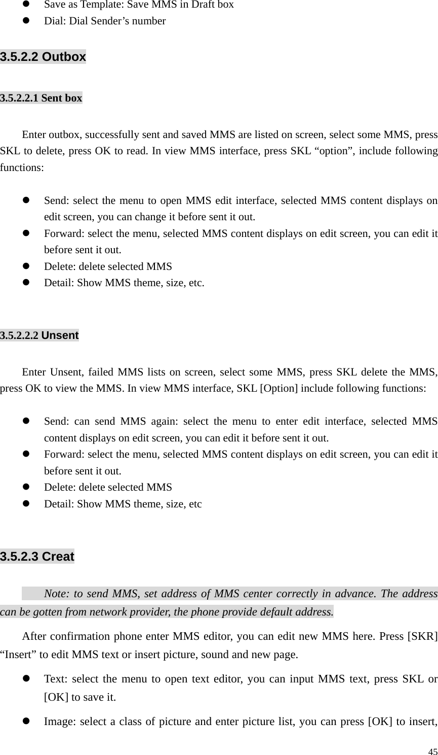   45z Save as Template: Save MMS in Draft box   z Dial: Dial Sender’s number 3.5.2.2 Outbox 3.5.2.2.1 Sent box   Enter outbox, successfully sent and saved MMS are listed on screen, select some MMS, press SKL to delete, press OK to read. In view MMS interface, press SKL “option”, include following functions:  z Send: select the menu to open MMS edit interface, selected MMS content displays on edit screen, you can change it before sent it out. z Forward: select the menu, selected MMS content displays on edit screen, you can edit it before sent it out. z Delete: delete selected MMS z Detail: Show MMS theme, size, etc.  3.5.2.2.2 Unsent   Enter Unsent, failed MMS lists on screen, select some MMS, press SKL delete the MMS, press OK to view the MMS. In view MMS interface, SKL [Option] include following functions:  z Send: can send MMS again: select the menu to enter edit interface, selected MMS content displays on edit screen, you can edit it before sent it out. z Forward: select the menu, selected MMS content displays on edit screen, you can edit it before sent it out. z Delete: delete selected MMS z Detail: Show MMS theme, size, etc  3.5.2.3 Creat   Note: to send MMS, set address of MMS center correctly in advance. The address can be gotten from network provider, the phone provide default address.   After confirmation phone enter MMS editor, you can edit new MMS here. Press [SKR] “Insert” to edit MMS text or insert picture, sound and new page. z Text: select the menu to open text editor, you can input MMS text, press SKL or [OK] to save it. z Image: select a class of picture and enter picture list, you can press [OK] to insert, 