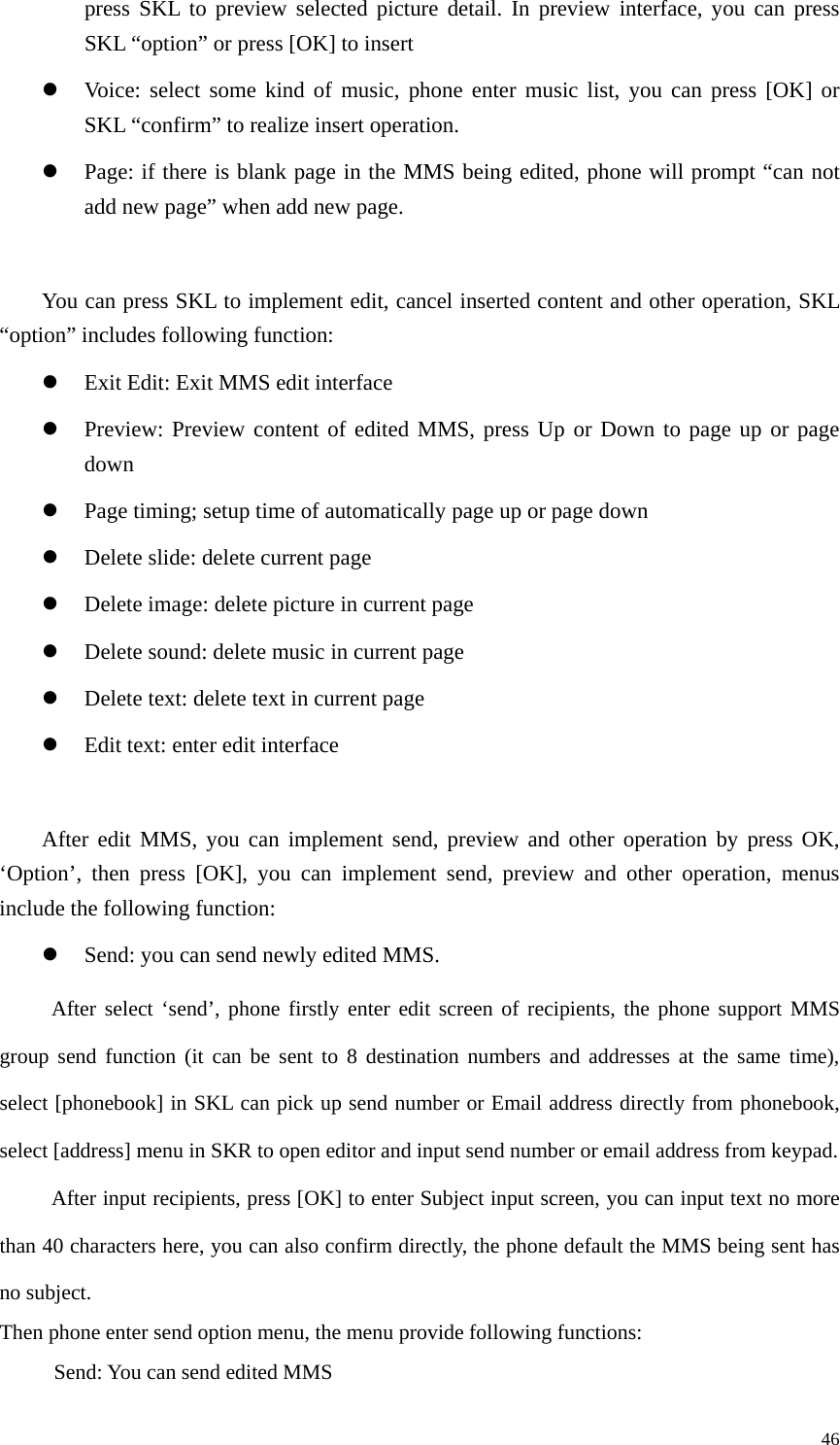   46press SKL to preview selected picture detail. In preview interface, you can press SKL “option” or press [OK] to insert z Voice: select some kind of music, phone enter music list, you can press [OK] or SKL “confirm” to realize insert operation. z Page: if there is blank page in the MMS being edited, phone will prompt “can not add new page” when add new page.      You can press SKL to implement edit, cancel inserted content and other operation, SKL “option” includes following function: z Exit Edit: Exit MMS edit interface z Preview: Preview content of edited MMS, press Up or Down to page up or page down z Page timing; setup time of automatically page up or page down   z Delete slide: delete current page z Delete image: delete picture in current page z Delete sound: delete music in current page z Delete text: delete text in current page z Edit text: enter edit interface  After edit MMS, you can implement send, preview and other operation by press OK, ‘Option’, then press [OK], you can implement send, preview and other operation, menus include the following function:   z Send: you can send newly edited MMS. After select ‘send’, phone firstly enter edit screen of recipients, the phone support MMS group send function (it can be sent to 8 destination numbers and addresses at the same time), select [phonebook] in SKL can pick up send number or Email address directly from phonebook, select [address] menu in SKR to open editor and input send number or email address from keypad. After input recipients, press [OK] to enter Subject input screen, you can input text no more than 40 characters here, you can also confirm directly, the phone default the MMS being sent has no subject. Then phone enter send option menu, the menu provide following functions: Send: You can send edited MMS 