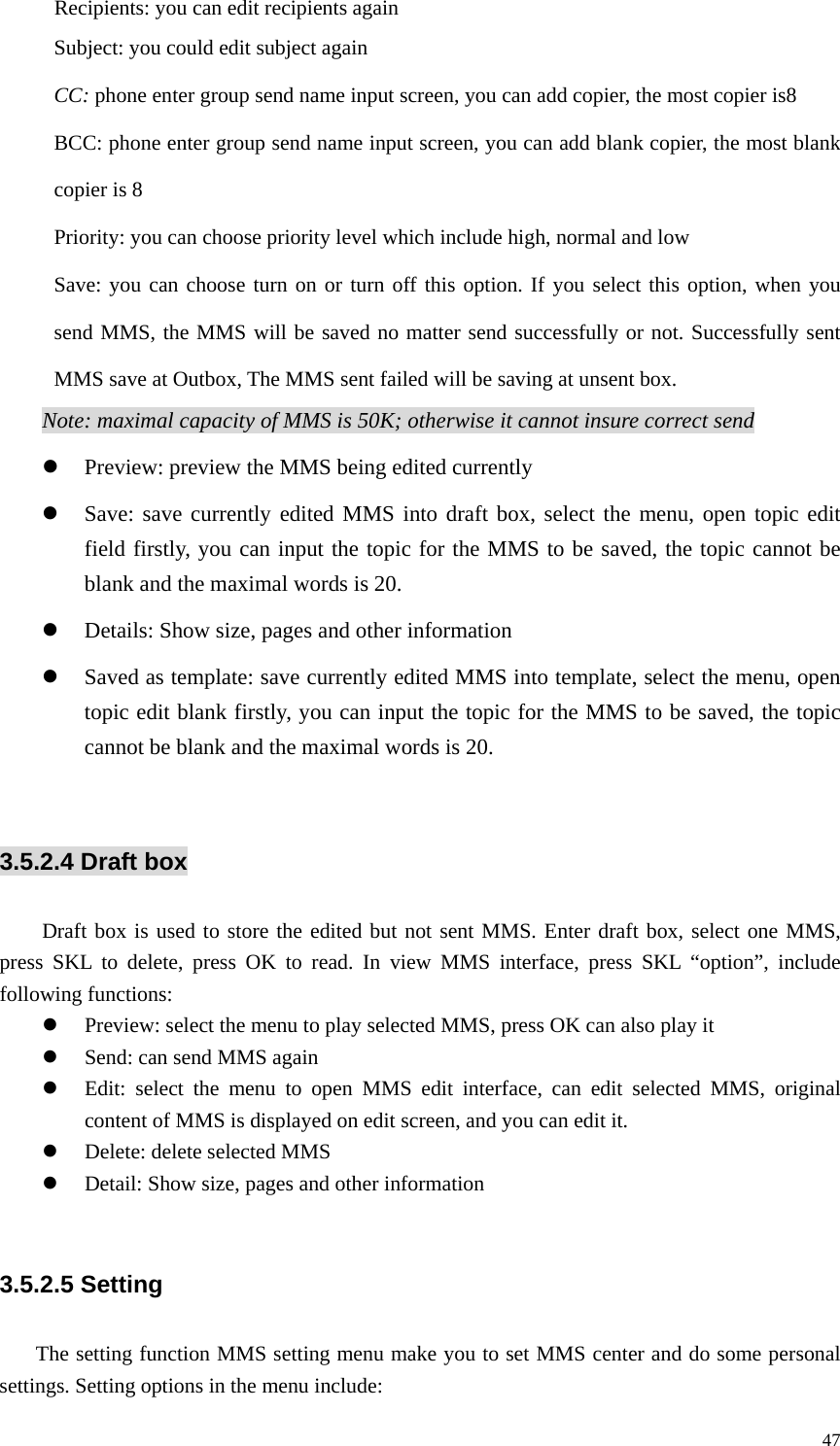   47Recipients: you can edit recipients again Subject: you could edit subject again CC: phone enter group send name input screen, you can add copier, the most copier is8 BCC: phone enter group send name input screen, you can add blank copier, the most blank copier is 8 Priority: you can choose priority level which include high, normal and low Save: you can choose turn on or turn off this option. If you select this option, when you send MMS, the MMS will be saved no matter send successfully or not. Successfully sent MMS save at Outbox, The MMS sent failed will be saving at unsent box. Note: maximal capacity of MMS is 50K; otherwise it cannot insure correct send z Preview: preview the MMS being edited currently z Save: save currently edited MMS into draft box, select the menu, open topic edit field firstly, you can input the topic for the MMS to be saved, the topic cannot be blank and the maximal words is 20. z Details: Show size, pages and other information z Saved as template: save currently edited MMS into template, select the menu, open topic edit blank firstly, you can input the topic for the MMS to be saved, the topic cannot be blank and the maximal words is 20.  3.5.2.4 Draft box   Draft box is used to store the edited but not sent MMS. Enter draft box, select one MMS, press SKL to delete, press OK to read. In view MMS interface, press SKL “option”, include following functions: z Preview: select the menu to play selected MMS, press OK can also play it z Send: can send MMS again z Edit: select the menu to open MMS edit interface, can edit selected MMS, original content of MMS is displayed on edit screen, and you can edit it. z Delete: delete selected MMS z Detail: Show size, pages and other information  3.5.2.5 Setting The setting function MMS setting menu make you to set MMS center and do some personal settings. Setting options in the menu include: 
