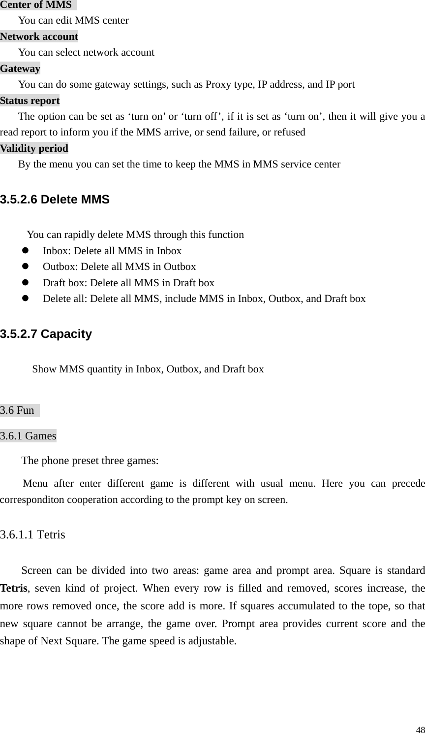   48Center of MMS   You can edit MMS center Network account You can select network account Gateway You can do some gateway settings, such as Proxy type, IP address, and IP port Status report The option can be set as ‘turn on’ or ‘turn off’, if it is set as ‘turn on’, then it will give you a read report to inform you if the MMS arrive, or send failure, or refused Validity period By the menu you can set the time to keep the MMS in MMS service center 3.5.2.6 Delete MMS           You can rapidly delete MMS through this function z Inbox: Delete all MMS in Inbox z Outbox: Delete all MMS in Outbox z Draft box: Delete all MMS in Draft box z Delete all: Delete all MMS, include MMS in Inbox, Outbox, and Draft box 3.5.2.7 Capacity             Show MMS quantity in Inbox, Outbox, and Draft box  3.6 Fun   3.6.1 Games The phone preset three games:   Menu after enter different game is different with usual menu. Here you can precede corresponditon cooperation according to the prompt key on screen.   3.6.1.1 Tetris Screen can be divided into two areas: game area and prompt area. Square is standard Tetris, seven kind of project. When every row is filled and removed, scores increase, the more rows removed once, the score add is more. If squares accumulated to the tope, so that new square cannot be arrange, the game over. Prompt area provides current score and the shape of Next Square. The game speed is adjustable.   