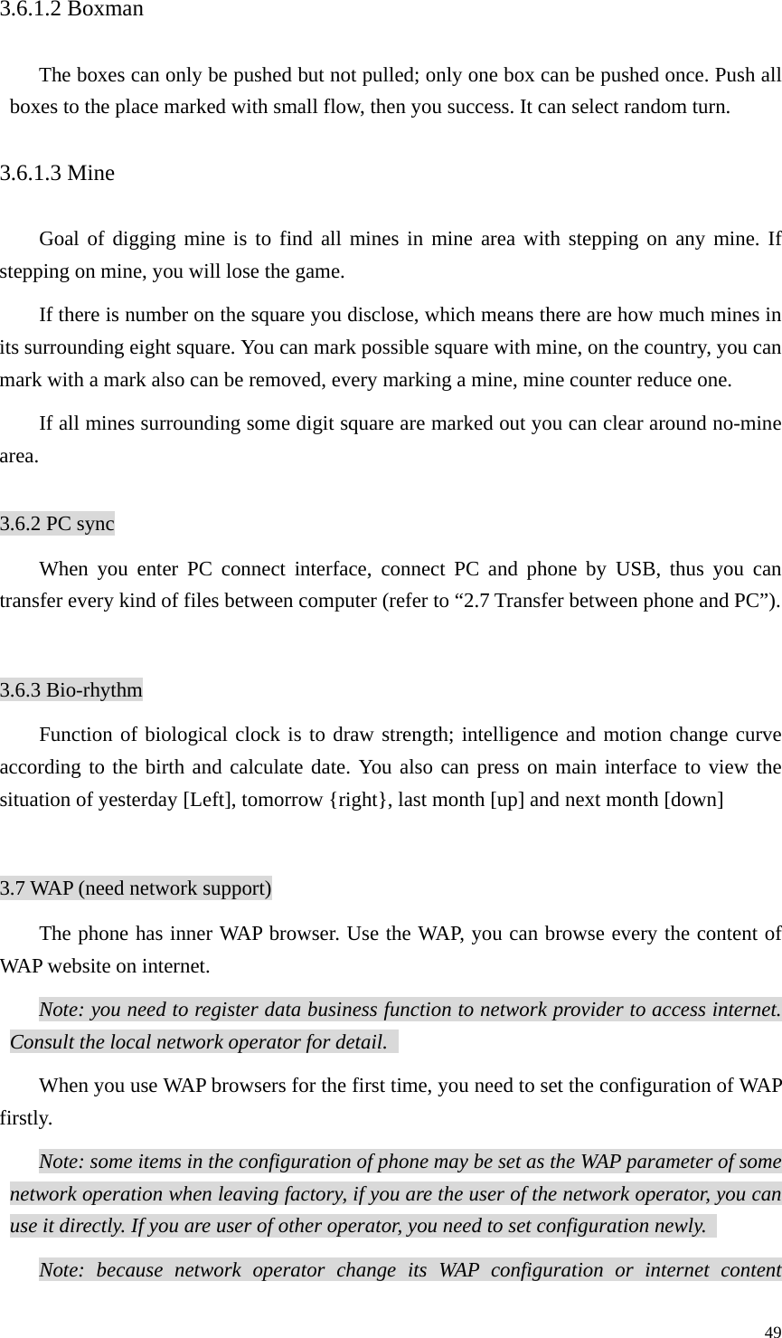   493.6.1.2 Boxman The boxes can only be pushed but not pulled; only one box can be pushed once. Push all boxes to the place marked with small flow, then you success. It can select random turn.   3.6.1.3 Mine Goal of digging mine is to find all mines in mine area with stepping on any mine. If stepping on mine, you will lose the game.   If there is number on the square you disclose, which means there are how much mines in its surrounding eight square. You can mark possible square with mine, on the country, you can mark with a mark also can be removed, every marking a mine, mine counter reduce one.   If all mines surrounding some digit square are marked out you can clear around no-mine area.   3.6.2 PC sync When you enter PC connect interface, connect PC and phone by USB, thus you can transfer every kind of files between computer (refer to “2.7 Transfer between phone and PC”).    3.6.3 Bio-rhythm Function of biological clock is to draw strength; intelligence and motion change curve according to the birth and calculate date. You also can press on main interface to view the situation of yesterday [Left], tomorrow {right}, last month [up] and next month [down]  3.7 WAP (need network support) The phone has inner WAP browser. Use the WAP, you can browse every the content of WAP website on internet.   Note: you need to register data business function to network provider to access internet. Consult the local network operator for detail.   When you use WAP browsers for the first time, you need to set the configuration of WAP firstly.  Note: some items in the configuration of phone may be set as the WAP parameter of some network operation when leaving factory, if you are the user of the network operator, you can use it directly. If you are user of other operator, you need to set configuration newly.   Note: because network operator change its WAP configuration or internet content 
