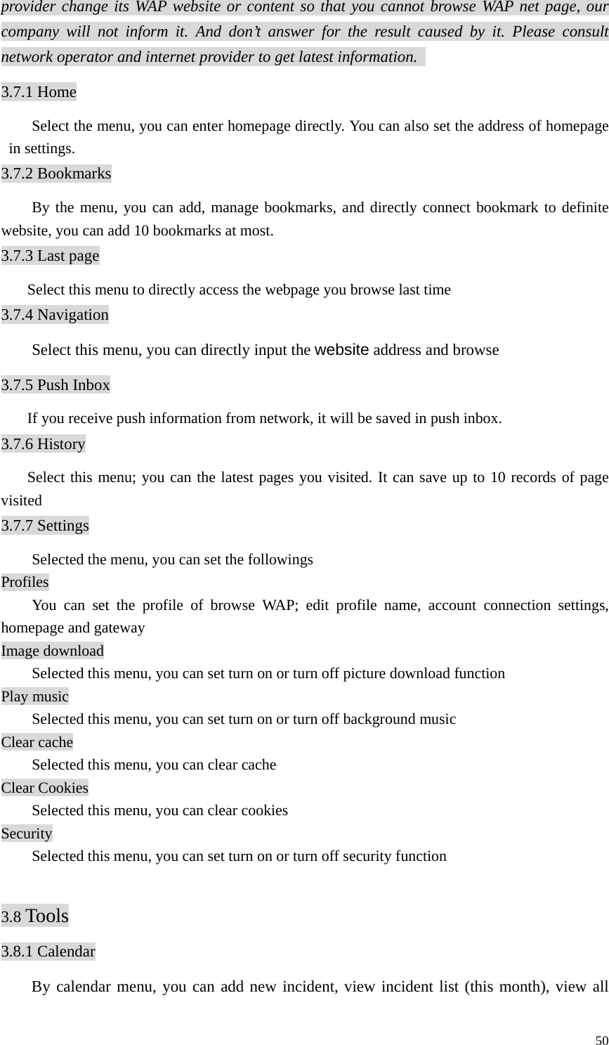   50provider change its WAP website or content so that you cannot browse WAP net page, our company will not inform it. And don’t answer for the result caused by it. Please consult network operator and internet provider to get latest information.   3.7.1 Home Select the menu, you can enter homepage directly. You can also set the address of homepage in settings.   3.7.2 Bookmarks By the menu, you can add, manage bookmarks, and directly connect bookmark to definite website, you can add 10 bookmarks at most.   3.7.3 Last page Select this menu to directly access the webpage you browse last time 3.7.4 Navigation Select this menu, you can directly input the website address and browse 3.7.5 Push Inbox If you receive push information from network, it will be saved in push inbox. 3.7.6 History Select this menu; you can the latest pages you visited. It can save up to 10 records of page visited 3.7.7 Settings   Selected the menu, you can set the followings Profiles   You can set the profile of browse WAP; edit profile name, account connection settings, homepage and gateway Image download   Selected this menu, you can set turn on or turn off picture download function Play music   Selected this menu, you can set turn on or turn off background music Clear cache   Selected this menu, you can clear cache Clear Cookies   Selected this menu, you can clear cookies Security   Selected this menu, you can set turn on or turn off security function    3.8 Tools 3.8.1 Calendar By calendar menu, you can add new incident, view incident list (this month), view all 