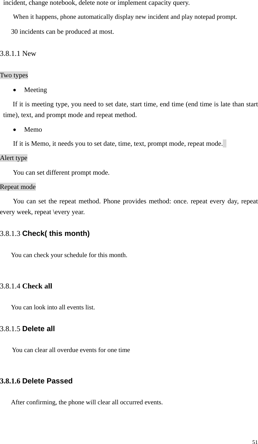   51incident, change notebook, delete note or implement capacity query.   When it happens, phone automatically display new incident and play notepad prompt.   30 incidents can be produced at most.   3.8.1.1 New Two types • Meeting  If it is meeting type, you need to set date, start time, end time (end time is late than start time), text, and prompt mode and repeat method.   • Memo If it is Memo, it needs you to set date, time, text, prompt mode, repeat mode.   Alert type   You can set different prompt mode.   Repeat mode You can set the repeat method. Phone provides method: once. repeat every day, repeat every week, repeat \every year.   3.8.1.3 Check( this month) You can check your schedule for this month.  3.8.1.4 Check all You can look into all events list. 3.8.1.5 Delete all     You can clear all overdue events for one time  3.8.1.6 Delete Passed After confirming, the phone will clear all occurred events.  