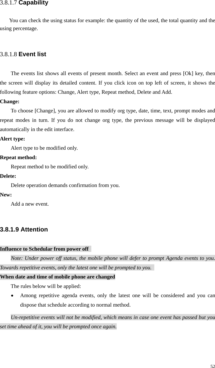   523.8.1.7 Capability You can check the using status for example: the quantity of the used, the total quantity and the using percentage.  3.8.1.8 Event list The events list shows all events of present month. Select an event and press [Ok] key, then the screen will display its detailed content. If you click icon on top left of screen, it shows the following feature options: Change, Alert type, Repeat method, Delete and Add.   Change: To choose [Change], you are allowed to modify org type, date, time, text, prompt modes and repeat modes in turn. If you do not change org type, the previous message will be displayed automatically in the edit interface. Alert type:   Alert type to be modified only. Repeat method:   Repeat method to be modified only. Delete: Delete operation demands confirmation from you. New: Add a new event.  3.8.1.9 Attention Influence to Schedular from power off   Note: Under power off status, the mobile phone will defer to prompt Agenda events to you. Towards repetitive events, only the latest one will be prompted to you.   When date and time of mobile phone are changed The rules below will be applied: • Among repetitive agenda events, only the latest one will be considered and you can dispose that schedule according to normal method. Un-repetitive events will not be modified, which means in case one event has passed but you set time ahead of it, you will be prompted once again.  