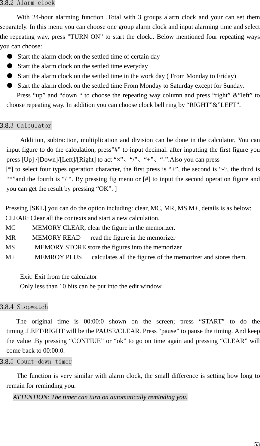   533.8.2 Alarm clock With 24-hour alarming function .Total with 3 groups alarm clock and your can set them separately. In this menu you can choose one group alarm clock and input alarming time and select the repeating way, press ”TURN ON” to start the clock.. Below mentioned four repeating ways you can choose: ●  Start the alarm clock on the settled time of certain day ●  Start the alarm clock on the settled time everyday ●  Start the alarm clock on the settled time in the work day ( From Monday to Friday) ●  Start the alarm clock on the settled time From Monday to Saturday except for Sunday. Press “up” and “down “ to choose the repeating way column and press “right” &amp;”left” to choose repeating way. In addition you can choose clock bell ring by “RIGHT”&amp;”LEFT”.  3.8.3 Calculator Addition, subtraction, multiplication and division can be done in the calculator. You can input figure to do the calculation, press”#” to input decimal. after inputting the first figure you press [Up] /[Down]/[Left]/[Right] to act “×”、“/”、“+”、“-”.Also you can press [*] to select four types operation character, the first press is “+”, the second is “-“, the third is “*”and the fourth is “/ “. By pressing fig menu or [#] to input the second operation figure and you can get the result by pressing “OK”. ]  Pressing [SKL] you can do the option including: clear, MC, MR, MS M+, details is as below: CLEAR: Clear all the contexts and start a new calculation. MC          MEMORY CLEAR, clear the figure in the memorizer. MR     MEMORY READ   read the figure in the memorizer MS            MEMORY STORE store the figures into the memorizer M+            MEMROY PLUS      calculates all the figures of the memorizer and stores them.  Exit: Exit from the calculator Only less than 10 bits can be put into the edit window.  3.8.4 Stopwatch    The original time is 00:00:0 shown on the screen; press “START” to do the timing .LEFT/RIGHT will be the PAUSE/CLEAR. Press “pause” to pause the timing. And keep the value .By pressing “CONTIUE” or “ok” to go on time again and pressing “CLEAR” will come back to 00:00:0. 3.8.5 Count-down timer The function is very similar with alarm clock, the small difference is setting how long to remain for reminding you. ATTENTION: The timer can turn on automatically reminding you.  