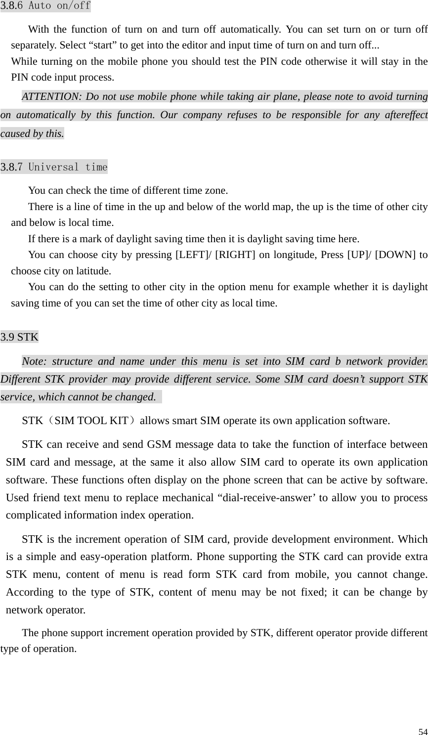   543.8.6 Auto on/off With the function of turn on and turn off automatically. You can set turn on or turn off separately. Select “start” to get into the editor and input time of turn on and turn off... While turning on the mobile phone you should test the PIN code otherwise it will stay in the PIN code input process. ATTENTION: Do not use mobile phone while taking air plane, please note to avoid turning on automatically by this function. Our company refuses to be responsible for any aftereffect caused by this.  3.8.7 Universal time You can check the time of different time zone. There is a line of time in the up and below of the world map, the up is the time of other city and below is local time. If there is a mark of daylight saving time then it is daylight saving time here. You can choose city by pressing [LEFT]/ [RIGHT] on longitude, Press [UP]/ [DOWN] to choose city on latitude. You can do the setting to other city in the option menu for example whether it is daylight saving time of you can set the time of other city as local time.  3.9 STK Note: structure and name under this menu is set into SIM card b network provider. Different STK provider may provide different service. Some SIM card doesn’t support STK service, which cannot be changed.   STK（SIM TOOL KIT）allows smart SIM operate its own application software.   STK can receive and send GSM message data to take the function of interface between SIM card and message, at the same it also allow SIM card to operate its own application software. These functions often display on the phone screen that can be active by software. Used friend text menu to replace mechanical “dial-receive-answer’ to allow you to process complicated information index operation.   STK is the increment operation of SIM card, provide development environment. Which is a simple and easy-operation platform. Phone supporting the STK card can provide extra STK menu, content of menu is read form STK card from mobile, you cannot change. According to the type of STK, content of menu may be not fixed; it can be change by network operator.   The phone support increment operation provided by STK, different operator provide different type of operation.  