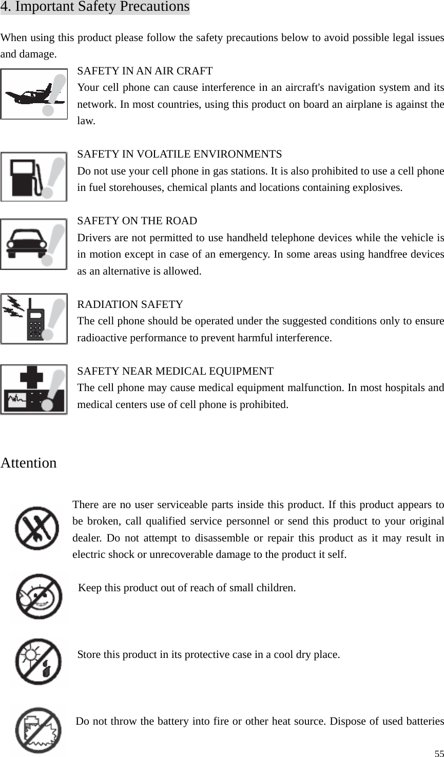   554. Important Safety Precautions When using this product please follow the safety precautions below to avoid possible legal issues and damage.   SAFETY IN AN AIR CRAFT   Your cell phone can cause interference in an aircraft&apos;s navigation system and its network. In most countries, using this product on board an airplane is against the law.   SAFETY IN VOLATILE ENVIRONMENTS Do not use your cell phone in gas stations. It is also prohibited to use a cell phone in fuel storehouses, chemical plants and locations containing explosives.    SAFETY ON THE ROAD Drivers are not permitted to use handheld telephone devices while the vehicle is in motion except in case of an emergency. In some areas using handfree devices as an alternative is allowed.    RADIATION SAFETY The cell phone should be operated under the suggested conditions only to ensure radioactive performance to prevent harmful interference.    SAFETY NEAR MEDICAL EQUIPMENT   The cell phone may cause medical equipment malfunction. In most hospitals and medical centers use of cell phone is prohibited.   Attention   There are no user serviceable parts inside this product. If this product appears to be broken, call qualified service personnel or send this product to your original dealer. Do not attempt to disassemble or repair this product as it may result in electric shock or unrecoverable damage to the product it self.  Keep this product out of reach of small children.    Store this product in its protective case in a cool dry place.    Do not throw the battery into fire or other heat source. Dispose of used batteries 