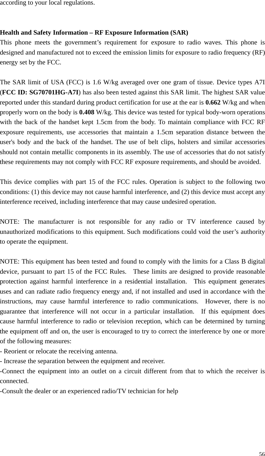   56according to your local regulations.     Health and Safety Information – RF Exposure Information (SAR) This phone meets the government’s requirement for exposure to radio waves. This phone is designed and manufactured not to exceed the emission limits for exposure to radio frequency (RF) energy set by the FCC.  The SAR limit of USA (FCC) is 1.6 W/kg averaged over one gram of tissue. Device types A7I (FCC ID: SG70701HG-A7I) has also been tested against this SAR limit. The highest SAR value reported under this standard during product certification for use at the ear is 0.662 W/kg and when properly worn on the body is 0.408 W/kg. This device was tested for typical body-worn operations with the back of the handset kept 1.5cm from the body. To maintain compliance with FCC RF exposure requirements, use accessories that maintain a 1.5cm separation distance between the user&apos;s body and the back of the handset. The use of belt clips, holsters and similar accessories should not contain metallic components in its assembly. The use of accessories that do not satisfy these requirements may not comply with FCC RF exposure requirements, and should be avoided.  This device complies with part 15 of the FCC rules. Operation is subject to the following two conditions: (1) this device may not cause harmful interference, and (2) this device must accept any interference received, including interference that may cause undesired operation.  NOTE: The manufacturer is not responsible for any radio or TV interference caused by unauthorized modifications to this equipment. Such modifications could void the user’s authority to operate the equipment.  NOTE: This equipment has been tested and found to comply with the limits for a Class B digital device, pursuant to part 15 of the FCC Rules.   These limits are designed to provide reasonable protection against harmful interference in a residential installation.  This equipment generates uses and can radiate radio frequency energy and, if not installed and used in accordance with the instructions, may cause harmful interference to radio communications.  However, there is no guarantee that interference will not occur in a particular installation.  If this equipment does cause harmful interference to radio or television reception, which can be determined by turning the equipment off and on, the user is encouraged to try to correct the interference by one or more of the following measures: - Reorient or relocate the receiving antenna. - Increase the separation between the equipment and receiver. -Connect the equipment into an outlet on a circuit different from that to which the receiver is connected. -Consult the dealer or an experienced radio/TV technician for help 