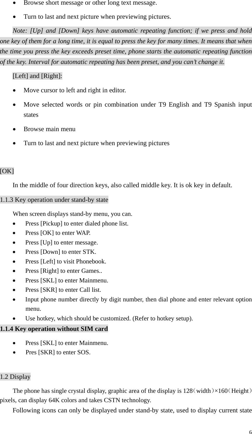   6• Browse short message or other long text message. • Turn to last and next picture when previewing pictures. Note: [Up] and [Down] keys have automatic repeating function; if we press and hold one key of them for a long time, it is equal to press the key for many times. It means that when the time you press the key exceeds preset time, phone starts the automatic repeating function of the key. Interval for automatic repeating has been preset, and you can’t change it.    [Left] and [Right]: • Move cursor to left and right in editor. • Move selected words or pin combination under T9 English and T9 Spanish input states • Browse main menu • Turn to last and next picture when previewing pictures  [OK] In the middle of four direction keys, also called middle key. It is ok key in default. 1.1.3 Key operation under stand-by state When screen displays stand-by menu, you can. • Press [Pickup] to enter dialed phone list. • Press [OK] to enter WAP. • Press [Up] to enter message.   • Press [Down] to enter STK. • Press [Left] to visit Phonebook. • Press [Right] to enter Games.. • Press [SKL] to enter Mainmenu. • Press [SKR] to enter Call list. • Input phone number directly by digit number, then dial phone and enter relevant option menu. • Use hotkey, which should be customized. (Refer to hotkey setup). 1.1.4 Key operation without SIM card • Press [SKL] to enter Mainmenu. • Pres [SKR] to enter SOS.    1.2 Display The phone has single crystal display, graphic area of the display is 128（width）×160（Height）pixels, can display 64K colors and takes CSTN technology. Following icons can only be displayed under stand-by state, used to display current state 