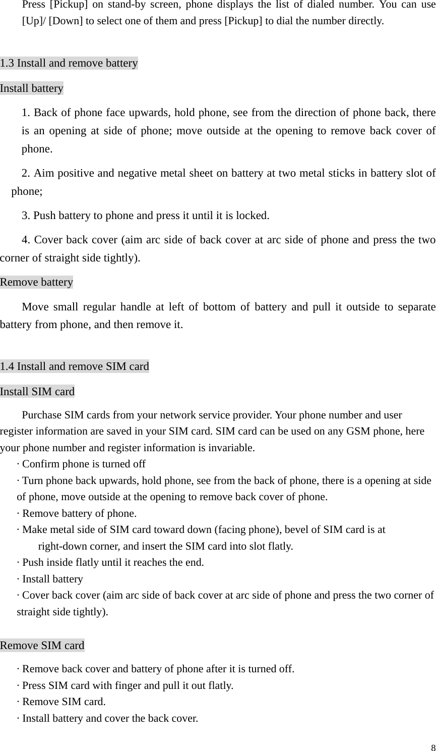   8Press [Pickup] on stand-by screen, phone displays the list of dialed number. You can use [Up]/ [Down] to select one of them and press [Pickup] to dial the number directly.  1.3 Install and remove battery Install battery 1. Back of phone face upwards, hold phone, see from the direction of phone back, there is an opening at side of phone; move outside at the opening to remove back cover of phone.  2. Aim positive and negative metal sheet on battery at two metal sticks in battery slot of phone; 3. Push battery to phone and press it until it is locked. 4. Cover back cover (aim arc side of back cover at arc side of phone and press the two corner of straight side tightly).   Remove battery Move small regular handle at left of bottom of battery and pull it outside to separate battery from phone, and then remove it.     1.4 Install and remove SIM card Install SIM card         Purchase SIM cards from your network service provider. Your phone number and user register information are saved in your SIM card. SIM card can be used on any GSM phone, here your phone number and register information is invariable. · Confirm phone is turned off · Turn phone back upwards, hold phone, see from the back of phone, there is a opening at side of phone, move outside at the opening to remove back cover of phone. · Remove battery of phone. · Make metal side of SIM card toward down (facing phone), bevel of SIM card is at right-down corner, and insert the SIM card into slot flatly.   · Push inside flatly until it reaches the end. · Install battery · Cover back cover (aim arc side of back cover at arc side of phone and press the two corner of straight side tightly).  Remove SIM card · Remove back cover and battery of phone after it is turned off. · Press SIM card with finger and pull it out flatly. · Remove SIM card. · Install battery and cover the back cover. 