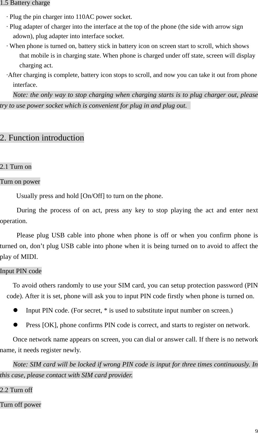   9 1.5 Battery charge · Plug the pin charger into 110AC power socket. · Plug adapter of charger into the interface at the top of the phone (the side with arrow sign adown), plug adapter into interface socket. · When phone is turned on, battery stick in battery icon on screen start to scroll, which shows that mobile is in charging state. When phone is charged under off state, screen will display charging act. ·After charging is complete, battery icon stops to scroll, and now you can take it out from phone interface. Note: the only way to stop charging when charging starts is to plug charger out, please try to use power socket which is convenient for plug in and plug out.    2. Function introduction  2.1 Turn on Turn on power   Usually press and hold [On/Off] to turn on the phone. During the process of on act, press any key to stop playing the act and enter next operation. Please plug USB cable into phone when phone is off or when you confirm phone is turned on, don’t plug USB cable into phone when it is being turned on to avoid to affect the play of MIDI.   Input PIN code To avoid others randomly to use your SIM card, you can setup protection password (PIN code). After it is set, phone will ask you to input PIN code firstly when phone is turned on. z Input PIN code. (For secret, * is used to substitute input number on screen.) z Press [OK], phone confirms PIN code is correct, and starts to register on network. Once network name appears on screen, you can dial or answer call. If there is no network name, it needs register newly.   Note: SIM card will be locked if wrong PIN code is input for three times continuously. In this case, please contact with SIM card provider. 2.2 Turn off Turn off power 