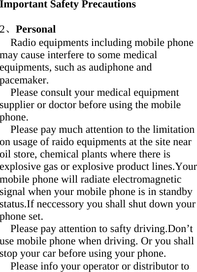    Important Safety Precautions  2、Personal Radio equipments including mobile phone may cause interfere to some medical equipments, such as audiphone and pacemaker.      Please consult your medical equipment supplier or doctor before using the mobile phone. Please pay much attention to the limitation on usage of raido equipments at the site near oil store, chemical plants where there is explosive gas or explosive product lines.Your mobile phone will radiate electromagnetic signal when your mobile phone is in standby status.If neccessory you shall shut down your phone set. Please pay attention to safty driving.Don’t use mobile phone when driving. Or you shall stop your car before using your phone. Please info your operator or distributor to 