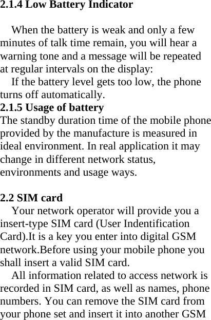 2.1.4 Low Battery Indicator  When the battery is weak and only a few minutes of talk time remain, you will hear a warning tone and a message will be repeated at regular intervals on the display: If the battery level gets too low, the phone turns off automatically. 2.1.5 Usage of battery The standby duration time of the mobile phone provided by the manufacture is measured in ideal environment. In real application it may change in different network status, environments and usage ways.  2.2 SIM card Your network operator will provide you a insert-type SIM card (User Indentification Card).It is a key you enter into digital GSM network.Before using your mobile phone you shall insert a valid SIM card. All information related to access network is recorded in SIM card, as well as names, phone numbers. You can remove the SIM card from your phone set and insert it into another GSM 