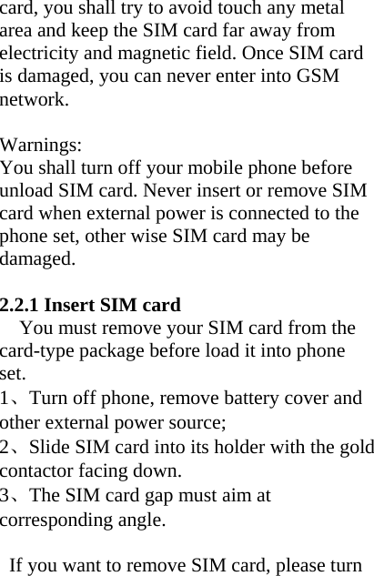 card, you shall try to avoid touch any metal area and keep the SIM card far away from electricity and magnetic field. Once SIM card is damaged, you can never enter into GSM network.  Warnings: You shall turn off your mobile phone before unload SIM card. Never insert or remove SIM card when external power is connected to the phone set, other wise SIM card may be damaged.  2.2.1 Insert SIM card You must remove your SIM card from the card-type package before load it into phone set. 1、Turn off phone, remove battery cover and other external power source; 2、Slide SIM card into its holder with the gold contactor facing down.   3、The SIM card gap must aim at corresponding angle.  If you want to remove SIM card, please turn 