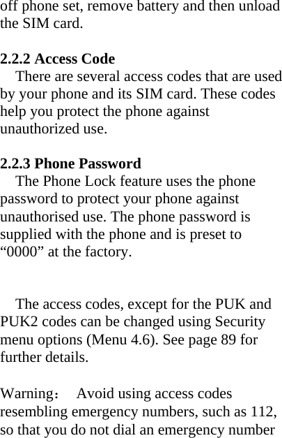 off phone set, remove battery and then unload the SIM card.  2.2.2 Access Code There are several access codes that are used by your phone and its SIM card. These codes help you protect the phone against unauthorized use.  2.2.3 Phone Password The Phone Lock feature uses the phone password to protect your phone against unauthorised use. The phone password is supplied with the phone and is preset to “0000” at the factory.   The access codes, except for the PUK and PUK2 codes can be changed using Security menu options (Menu 4.6). See page 89 for further details.  Warning：  Avoid using access codes resembling emergency numbers, such as 112, so that you do not dial an emergency number 