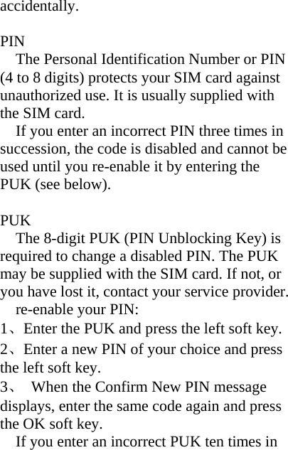 accidentally.  PIN The Personal Identification Number or PIN (4 to 8 digits) protects your SIM card against unauthorized use. It is usually supplied with the SIM card. If you enter an incorrect PIN three times in succession, the code is disabled and cannot be used until you re-enable it by entering the PUK (see below).  PUK The 8-digit PUK (PIN Unblocking Key) is required to change a disabled PIN. The PUK may be supplied with the SIM card. If not, or you have lost it, contact your service provider. re-enable your PIN: 1、Enter the PUK and press the left soft key. 2、Enter a new PIN of your choice and press the left soft key. 3、  When the Confirm New PIN message displays, enter the same code again and press the OK soft key. If you enter an incorrect PUK ten times in 