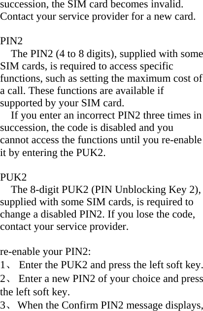 succession, the SIM card becomes invalid. Contact your service provider for a new card.  PIN2 The PIN2 (4 to 8 digits), supplied with some SIM cards, is required to access specific functions, such as setting the maximum cost of a call. These functions are available if supported by your SIM card. If you enter an incorrect PIN2 three times in succession, the code is disabled and you cannot access the functions until you re-enable it by entering the PUK2.  PUK2 The 8-digit PUK2 (PIN Unblocking Key 2), supplied with some SIM cards, is required to change a disabled PIN2. If you lose the code, contact your service provider.  re-enable your PIN2: 1、  Enter the PUK2 and press the left soft key. 2、  Enter a new PIN2 of your choice and press the left soft key. 3、  When the Confirm PIN2 message displays, 