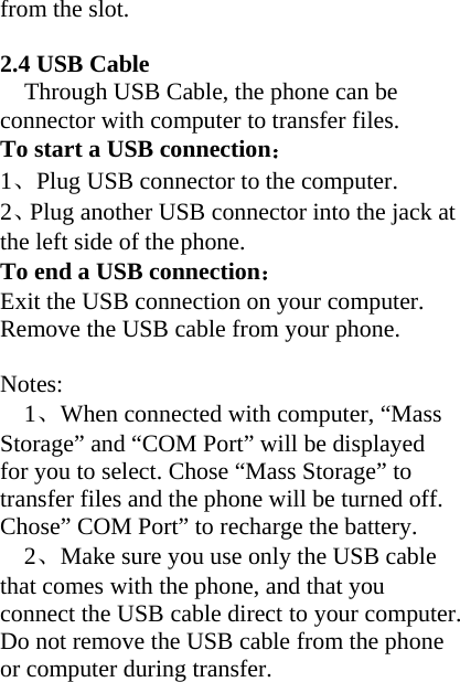 from the slot.   2.4 USB Cable Through USB Cable, the phone can be connector with computer to transfer files. To start a USB connection： 1、Plug USB connector to the computer. 2、Plug another USB connector into the jack at the left side of the phone.   To end a USB connection： Exit the USB connection on your computer.   Remove the USB cable from your phone.  Notes: 1、When connected with computer, “Mass Storage” and “COM Port” will be displayed for you to select. Chose “Mass Storage” to transfer files and the phone will be turned off. Chose” COM Port” to recharge the battery.   2、Make sure you use only the USB cable that comes with the phone, and that you connect the USB cable direct to your computer. Do not remove the USB cable from the phone or computer during transfer.  