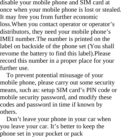 disable your mobile phone and SIM card at once when your mobile phone is lost or stealed. It may free you from further economic loss.When you contact operator or operator’s distributors, they need your mobile phone’s     IMEI number.The number is printed on the label on backside of the phone set (You shall revome the battery to find this label).Please record this number in a proper place for your further use. To prevent potential misusage of your mobile phone, please carry out some security means, such as: setup SIM card’s PIN code or mobile security password, and modify these codes and password in time if known by others. Don’t leave your phone in your car when you leave your car. It’s better to keep the phone set in your pocket or pack