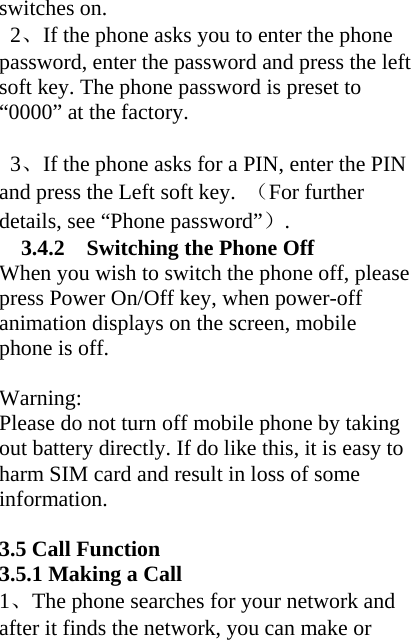 switches on.  2、If the phone asks you to enter the phone password, enter the password and press the left soft key. The phone password is preset to “0000” at the factory.    3、If the phone asks for a PIN, enter the PIN and press the Left soft key.  （For further details, see “Phone password”）. 3.4.2    Switching the Phone Off When you wish to switch the phone off, please press Power On/Off key, when power-off animation displays on the screen, mobile phone is off.    Warning: Please do not turn off mobile phone by taking out battery directly. If do like this, it is easy to harm SIM card and result in loss of some information.  3.5 Call Function 3.5.1 Making a Call 1、The phone searches for your network and after it finds the network, you can make or 