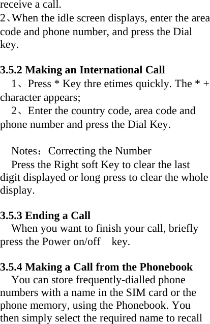 receive a call. 2、When the idle screen displays, enter the area code and phone number, and press the Dial key.  3.5.2 Making an International Call 1、Press * Key thre etimes quickly. The * + character appears; 2、Enter the country code, area code and phone number and press the Dial Key.  Notes：Correcting the Number     Press the Right soft Key to clear the last digit displayed or long press to clear the whole display.  3.5.3 Ending a Call When you want to finish your call, briefly press the Power on/off    key.  3.5.4 Making a Call from the Phonebook You can store frequently-dialled phone numbers with a name in the SIM card or the phone memory, using the Phonebook. You then simply select the required name to recall 