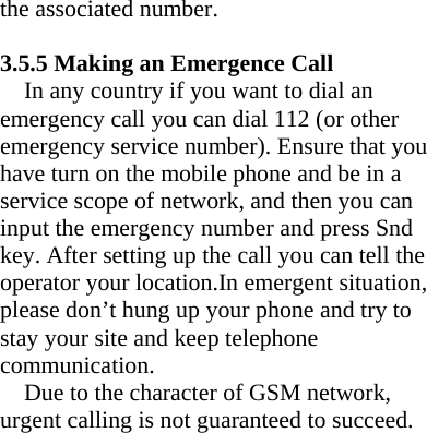 the associated number.    3.5.5 Making an Emergence Call   In any country if you want to dial an emergency call you can dial 112 (or other emergency service number). Ensure that you have turn on the mobile phone and be in a service scope of network, and then you can input the emergency number and press Snd key. After setting up the call you can tell the operator your location.In emergent situation, please don’t hung up your phone and try to stay your site and keep telephone communication. Due to the character of GSM network, urgent calling is not guaranteed to succeed.