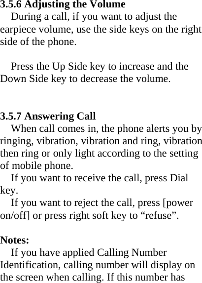   3.5.6 Adjusting the Volume During a call, if you want to adjust the earpiece volume, use the side keys on the right side of the phone.  Press the Up Side key to increase and the Down Side key to decrease the volume.   3.5.7 Answering Call When call comes in, the phone alerts you by ringing, vibration, vibration and ring, vibration then ring or only light according to the setting of mobile phone. If you want to receive the call, press Dial   key. If you want to reject the call, press [power on/off] or press right soft key to “refuse”.  Notes:  If you have applied Calling Number Identification, calling number will display on the screen when calling. If this number has 