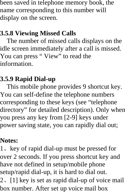 been saved in telephone memory book, the name corresponding to this number will display on the screen.  3.5.8 Viewing Missed Calls The number of missed calls displays on the idle screen immediately after a call is missed. You can press “ View” to read the information.  3.5.9 Rapid Dial-up This mobile phone provides 9 shortcut key.   You can self-define the telephone numbers corresponding to these keys (see “telephone directory” for detailed description). Only when you press any key from [2-9] keys under power saving state, you can rapidly dial out;    Notes: 1、key of rapid dial-up must be pressed for over 2 seconds. If you press shortcut key and have not defined in setup/mobile phone setup/rapid dial-up, it is hard to dial out. 2、[1] key is set as rapid dial-up of voice mail box number. After set up voice mail box 