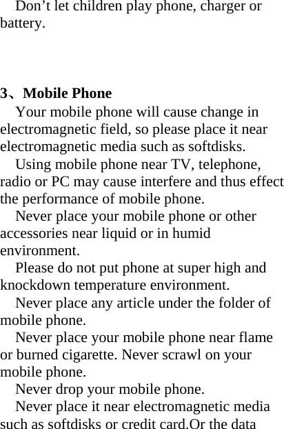 Don’t let children play phone, charger or battery.    3、Mobile Phone     Your mobile phone will cause change in electromagnetic field, so please place it near electromagnetic media such as softdisks. Using mobile phone near TV, telephone, radio or PC may cause interfere and thus effect the performance of mobile phone. Never place your mobile phone or other accessories near liquid or in humid environment. Please do not put phone at super high and knockdown temperature environment. Never place any article under the folder of mobile phone.   Never place your mobile phone near flame or burned cigarette. Never scrawl on your mobile phone. Never drop your mobile phone. Never place it near electromagnetic media such as softdisks or credit card.Or the data 