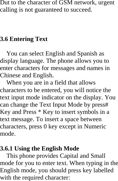 Dut to the character of GSM network, urgent calling is not guaranteed to succeed.    3.6 Entering Text  You can select English and Spanish as display language. The phone allows you to enter characters for messages and names in Chinese and English.   When you are in a field that allows characters to be entered, you will notice the text input mode indicator on the display. You can change the Text Input Mode by press# Key and Press * Key to insert symbols in a text message. To insert a space between characters, press 0 key except in Numeric mode.  3.6.1 Using the English Mode This phone provides Capital and Small mode for you to enter text. When typing in the English mode, you should press key labelled with the required character: 