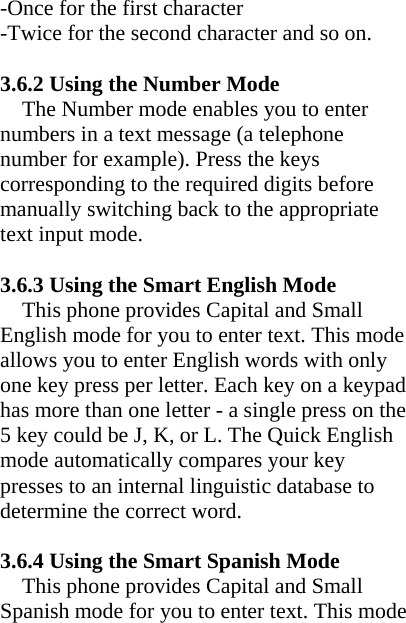 -Once for the first character -Twice for the second character and so on.  3.6.2 Using the Number Mode The Number mode enables you to enter numbers in a text message (a telephone number for example). Press the keys corresponding to the required digits before manually switching back to the appropriate text input mode.  3.6.3 Using the Smart English Mode This phone provides Capital and Small English mode for you to enter text. This mode allows you to enter English words with only one key press per letter. Each key on a keypad has more than one letter - a single press on the 5 key could be J, K, or L. The Quick English mode automatically compares your key presses to an internal linguistic database to determine the correct word.  3.6.4 Using the Smart Spanish Mode This phone provides Capital and Small Spanish mode for you to enter text. This mode 