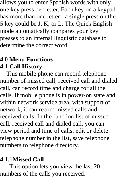 allows you to enter Spanish words with only one key press per letter. Each key on a keypad has more than one letter - a single press on the 5 key could be J, K, or L. The Quick English mode automatically compares your key presses to an internal linguistic database to determine the correct word.  4.0 Menu Functions 4.1 Call History This mobile phone can record telephone number of missed call, received call and dialed call, can record time and charge for all the calls. If mobile phone is in power-on state and within network service area, with support of network, it can record missed calls and received calls. In the function list of missed call, received call and dialed call, you can view period and time of calls, edit or delete telephone number in the list, save telephone numbers to telephone directory.     4.1.1Missed Call This option lets you view the last 20 numbers of the calls you received. 