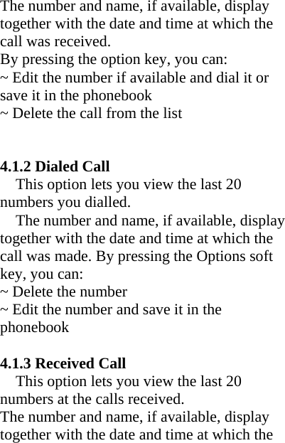 The number and name, if available, display together with the date and time at which the call was received.   By pressing the option key, you can: ~ Edit the number if available and dial it or save it in the phonebook ~ Delete the call from the list     4.1.2 Dialed Call   This option lets you view the last 20 numbers you dialled. The number and name, if available, display together with the date and time at which the call was made. By pressing the Options soft key, you can: ~ Delete the number ~ Edit the number and save it in the phonebook  4.1.3 Received Call This option lets you view the last 20 numbers at the calls received. The number and name, if available, display together with the date and time at which the 