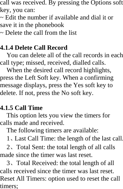 call was received. By pressing the Options soft key, you can: ~ Edit the number if available and dial it or save it in the phonebook ~ Delete the call from the list    4.1.4 Delete Call Record You can delete all of the call records in each call type; missed, received, dialled calls. When the desired call record highlights, press the Left Soft key. When a confirming message displays, press the Yes soft key to delete. If not, press the No soft key.    4.1.5 Call Time This option lets you view the timers for calls made and received. The following timers are available: 1、Last Call Time: the length of the last call. 2、Total Sent: the total length of all calls made since the timer was last reset. 3、Total Received: the total length of all calls received since the timer was last reset. Reset All Timers: option used to reset the call timers;  