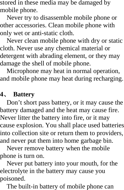 stored in these media may be damaged by mobile phone. Never try to disassemble mobile phone or other accessories. Clean mobile phone with only wet or anti-static cloth.   Never clean mobile phone with dry or static cloth. Never use any chemical material or detergent with abrading element, or they may damage the shell of mobile phone. Microphone may heat in normal operation, and mobile phone may heat during recharging.  4、 Battery Don’t short pass battery, or it may cause the battery damaged and the heat may cause fire. Never litter the battery into fire, or it may cause explosion. You shall place used batteries into collection site or return them to providers, and never put them into home garbage bin. Never remove battery when the mobile phone is turn on. Never put battery into your mouth, for the electrolyte in the battery may cause you poisoned. The built-in battery of mobile phone can 