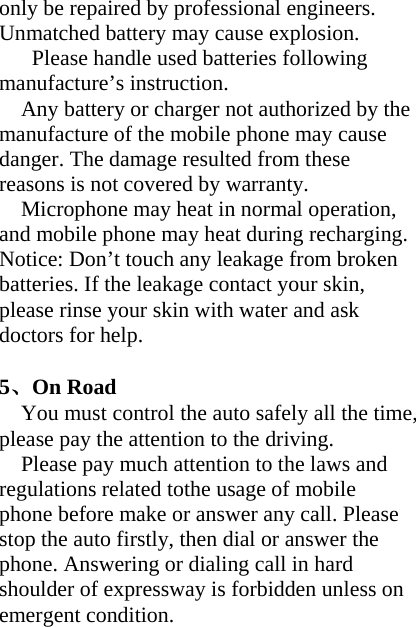 only be repaired by professional engineers. Unmatched battery may cause explosion.   Please handle used batteries following manufacture’s instruction. Any battery or charger not authorized by the manufacture of the mobile phone may cause danger. The damage resulted from these reasons is not covered by warranty. Microphone may heat in normal operation, and mobile phone may heat during recharging. Notice: Don’t touch any leakage from broken batteries. If the leakage contact your skin, please rinse your skin with water and ask doctors for help.  5、On Road You must control the auto safely all the time, please pay the attention to the driving. Please pay much attention to the laws and regulations related tothe usage of mobile phone before make or answer any call. Please stop the auto firstly, then dial or answer the phone. Answering or dialing call in hard shoulder of expressway is forbidden unless on emergent condition. 