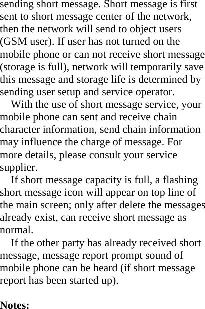 sending short message. Short message is first sent to short message center of the network, then the network will send to object users (GSM user). If user has not turned on the mobile phone or can not receive short message (storage is full), network will temporarily save this message and storage life is determined by sending user setup and service operator.   With the use of short message service, your mobile phone can sent and receive chain character information, send chain information may influence the charge of message. For more details, please consult your service supplier. If short message capacity is full, a flashing short message icon will appear on top line of the main screen; only after delete the messages already exist, can receive short message as normal. If the other party has already received short message, message report prompt sound of mobile phone can be heard (if short message report has been started up).  Notes:  