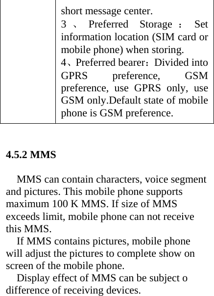 short message center. 3、Preferred Storage ：Set information location (SIM card or mobile phone) when storing. 4、Preferred bearer：Divided into GPRS preference, GSM preference, use GPRS only, use GSM only.Default state of mobile phone is GSM preference.   4.5.2 MMS  MMS can contain characters, voice segment and pictures. This mobile phone supports maximum 100 K MMS. If size of MMS exceeds limit, mobile phone can not receive this MMS. If MMS contains pictures, mobile phone will adjust the pictures to complete show on screen of the mobile phone. Display effect of MMS can be subject o difference of receiving devices.    