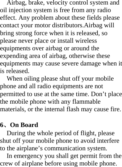 Airbag, brake, velocity control system and oil injection system is free from any radio effect. Any problem about these fields please contact your motor distributors.Airbag will bring strong force when it is released, so please never place or install wireless equipments over airbag or around the expending area of airbag, otherwise these equipments may cause severe damage when it is released. When oiling please shut off your mobile phone and all radio equipments are not permitted to use at the same time. Don’t place the mobile phone with any flammable materials, or the internal flash may cause fire.  6、On Board During the whole period of flight, please shut off your mobile phone to avoid interfere to the airplane’s communication system. In emergency you shall get permit from the crew of airplane before using mobile phone. 