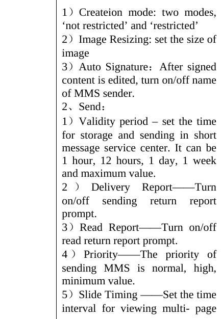 1）Createion mode: two modes, ‘not restricted’ and ‘restricted’   2）Image Resizing: set the size of image 3）Auto Signature：After signed content is edited, turn on/off name of MMS sender. 2、Send： 1）Validity period – set the time for storage and sending in short message service center. It can be 1 hour, 12 hours, 1 day, 1 week and maximum value. 2）Delivery Report——Turn on/off sending return report prompt. 3）Read Report——Turn on/off read return report prompt. 4）Priority——The priority of sending MMS is normal, high, minimum value. 5）Slide Timing ——Set the time interval for viewing multi- page 