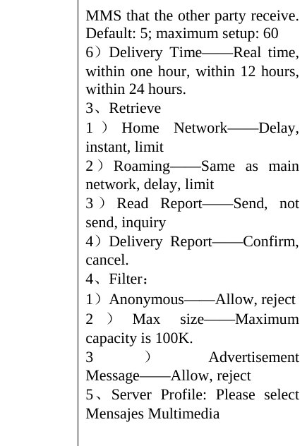 MMS that the other party receive. Default: 5; maximum setup: 60 6）Delivery Time——Real time, within one hour, within 12 hours, within 24 hours. 3、Retrieve  1）Home Network——Delay, instant, limit 2）Roaming——Same as main network, delay, limit 3）Read Report——Send, not send, inquiry   4）Delivery Report——Confirm, cancel. 4、Filter： 1）Anonymous——Allow, reject 2）Max size——Maximum capacity is 100K. 3）Advertisement Message——Allow, reject 5、Server Profile: Please select Mensajes Multimedia  