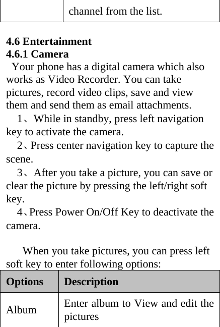 channel from the list.    4.6 Entertainment 4.6.1 Camera     Your phone has a digital camera which also works as Video Recorder. You can take pictures, record video clips, save and view them and send them as email attachments.   1、While in standby, press left navigation key to activate the camera.   2、Press center navigation key to capture the scene.   3、After you take a picture, you can save or clear the picture by pressing the left/right soft key.   4、Press Power On/Off Key to deactivate the camera.        When you take pictures, you can press left soft key to enter following options:   Options  Description  Album  Enter album to View and edit the pictures 